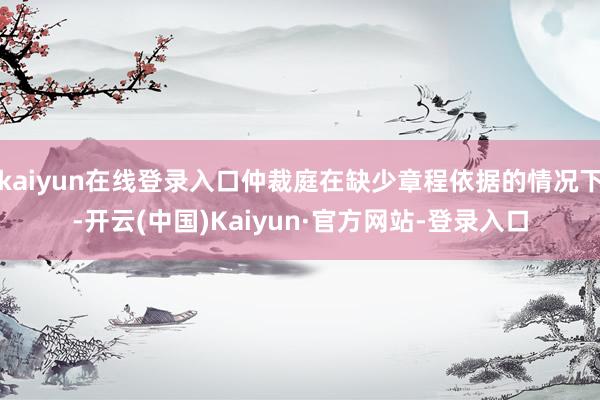 kaiyun在线登录入口仲裁庭在缺少章程依据的情况下-开云(中国)Kaiyun·官方网站-登录入口