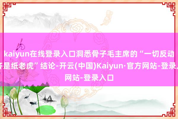 kaiyun在线登录入口洞悉骨子毛主席的“一切反动派齐是纸老虎”结论-开云(中国)Kaiyun·官方网站-登录入口