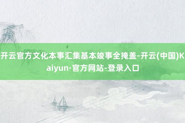 开云官方文化本事汇集基本竣事全掩盖-开云(中国)Kaiyun·官方网站-登录入口