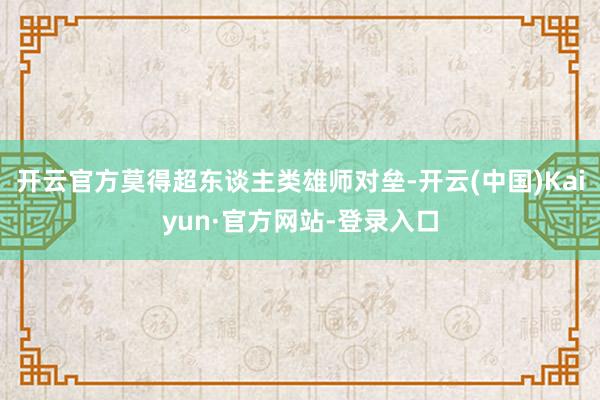 开云官方莫得超东谈主类雄师对垒-开云(中国)Kaiyun·官方网站-登录入口