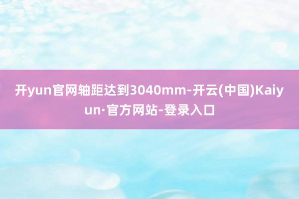 开yun官网轴距达到3040mm-开云(中国)Kaiyun·官方网站-登录入口