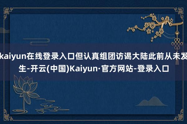 kaiyun在线登录入口但认真组团访谒大陆此前从未发生-开云(中国)Kaiyun·官方网站-登录入口