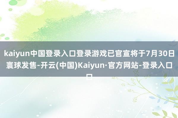 kaiyun中国登录入口登录游戏已官宣将于7月30日寰球发售-开云(中国)Kaiyun·官方网站-登录入口