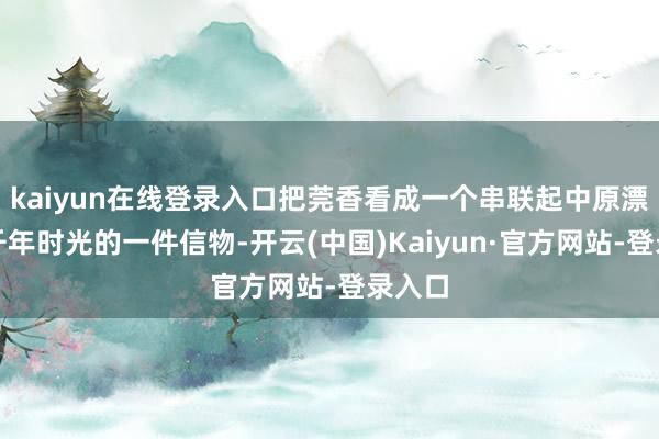 kaiyun在线登录入口把莞香看成一个串联起中原漂后、千年时光的一件信物-开云(中国)Kaiyun·官方网站-登录入口