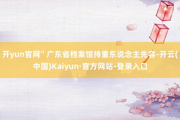 开yun官网”广东省档案馆持重东说念主先容-开云(中国)Kaiyun·官方网站-登录入口