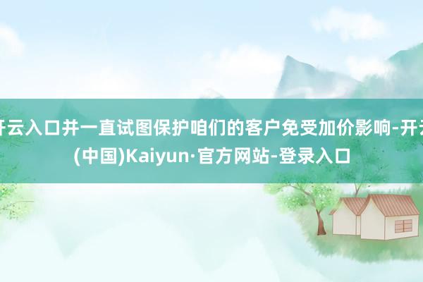 开云入口并一直试图保护咱们的客户免受加价影响-开云(中国)Kaiyun·官方网站-登录入口