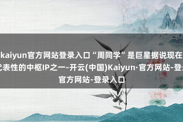 kaiyun官方网站登录入口“周同学”是巨星据说现在最具代表性的中枢IP之一-开云(中国)Kaiyun·官方网站-登录入口
