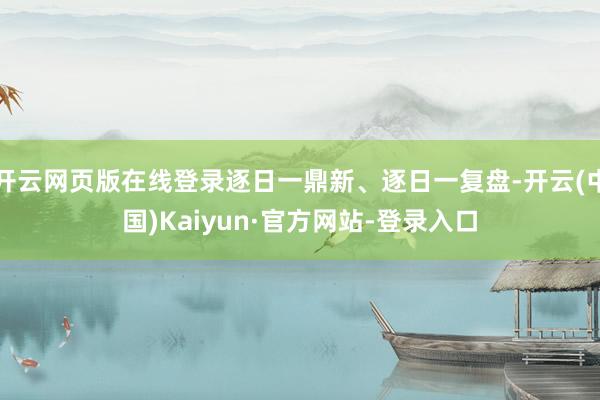 开云网页版在线登录逐日一鼎新、逐日一复盘-开云(中国)Kaiyun·官方网站-登录入口