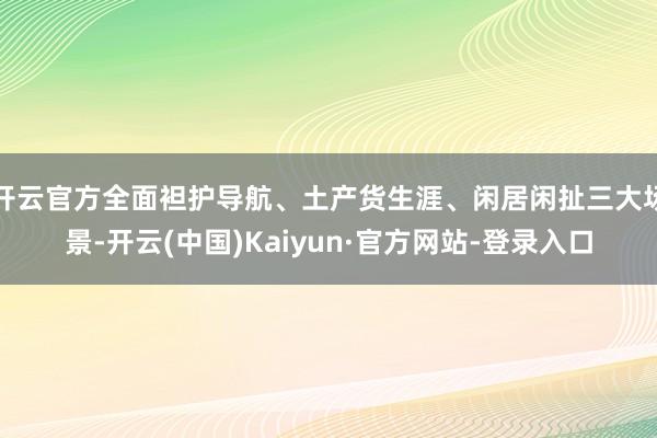 开云官方全面袒护导航、土产货生涯、闲居闲扯三大场景-开云(中国)Kaiyun·官方网站-登录入口