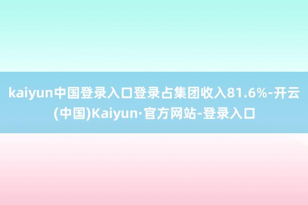kaiyun中国登录入口登录占集团收入81.6%-开云(中国)Kaiyun·官方网站-登录入口