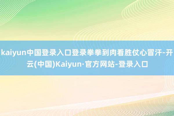 kaiyun中国登录入口登录拳拳到肉看胜仗心冒汗-开云(中国)Kaiyun·官方网站-登录入口