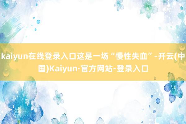 kaiyun在线登录入口这是一场“慢性失血”-开云(中国)Kaiyun·官方网站-登录入口