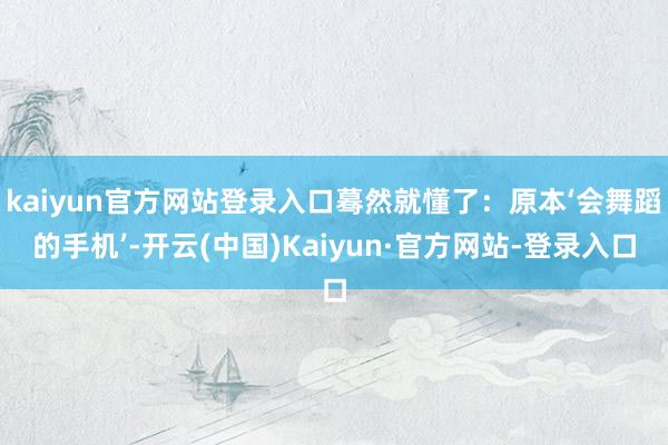 kaiyun官方网站登录入口蓦然就懂了：原本‘会舞蹈的手机’-开云(中国)Kaiyun·官方网站-登录入口