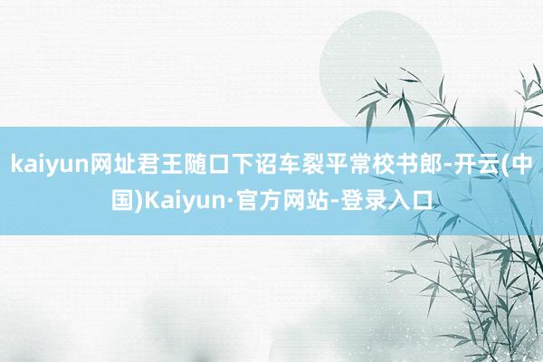 kaiyun网址君王随口下诏车裂平常校书郎-开云(中国)Kaiyun·官方网站-登录入口