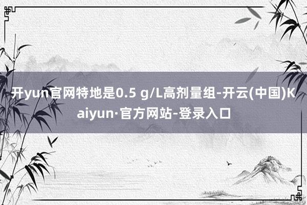 开yun官网特地是0.5 g/L高剂量组-开云(中国)Kaiyun·官方网站-登录入口