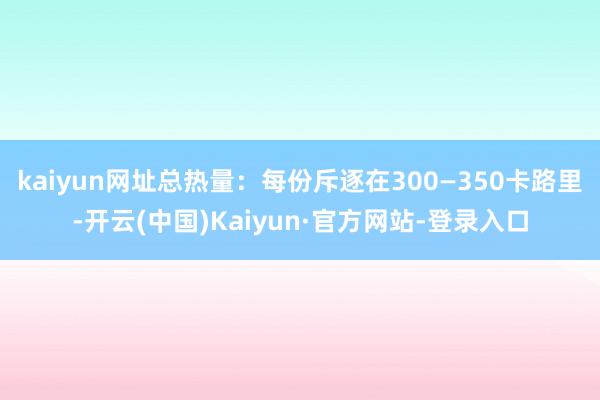 kaiyun网址总热量：每份斥逐在300—350卡路里-开云(中国)Kaiyun·官方网站-登录入口