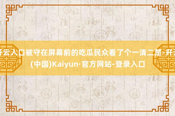 开云入口被守在屏幕前的吃瓜民众看了个一清二楚-开云(中国)Kaiyun·官方网站-登录入口