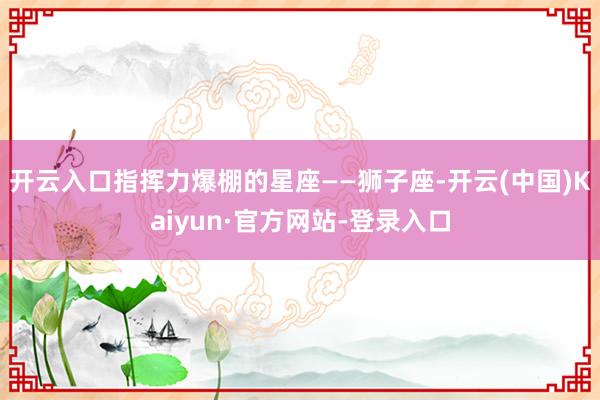 开云入口指挥力爆棚的星座——狮子座-开云(中国)Kaiyun·官方网站-登录入口