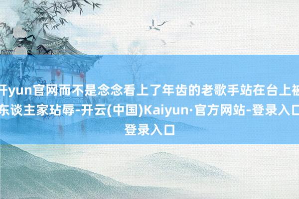 开yun官网而不是念念看上了年齿的老歌手站在台上被东谈主家玷辱-开云(中国)Kaiyun·官方网站-登录入口