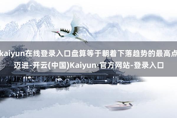 kaiyun在线登录入口盘算等于朝着下落趋势的最高点迈进-开云(中国)Kaiyun·官方网站-登录入口