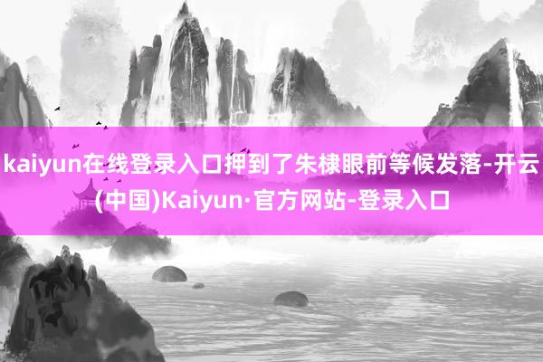 kaiyun在线登录入口押到了朱棣眼前等候发落-开云(中国)Kaiyun·官方网站-登录入口