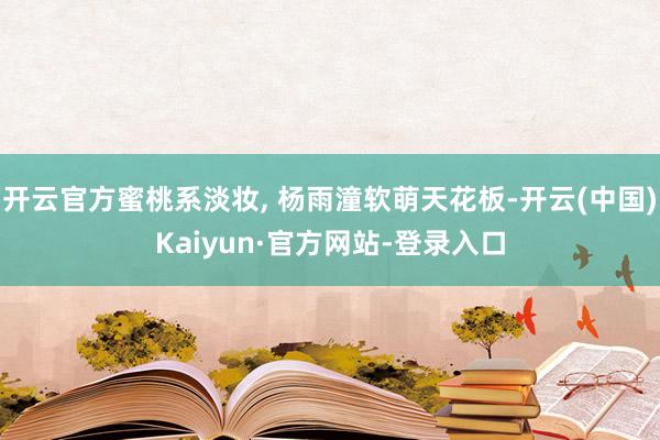开云官方蜜桃系淡妆, 杨雨潼软萌天花板-开云(中国)Kaiyun·官方网站-登录入口