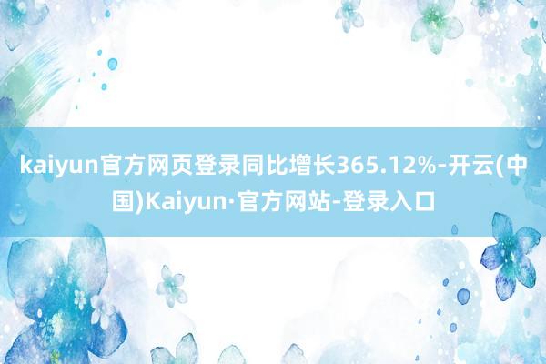 kaiyun官方网页登录同比增长365.12%-开云(中国)Kaiyun·官方网站-登录入口