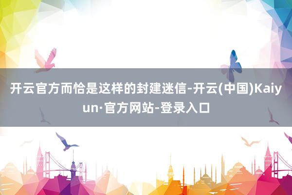 开云官方而恰是这样的封建迷信-开云(中国)Kaiyun·官方网站-登录入口