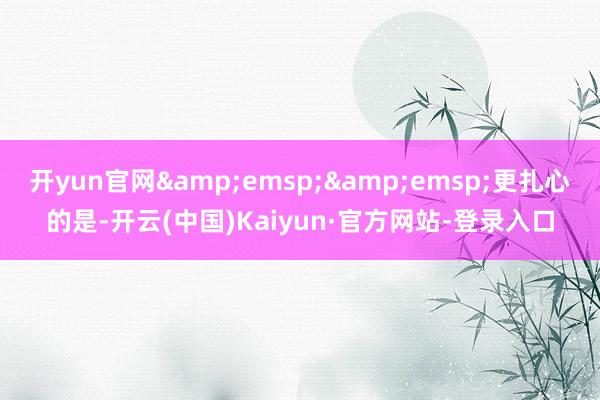 开yun官网&emsp;&emsp;更扎心的是-开云(中国)Kaiyun·官方网站-登录入口