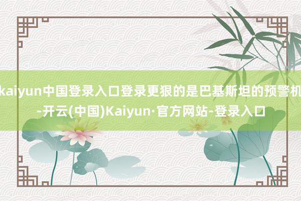 kaiyun中国登录入口登录更狠的是巴基斯坦的预警机-开云(中国)Kaiyun·官方网站-登录入口