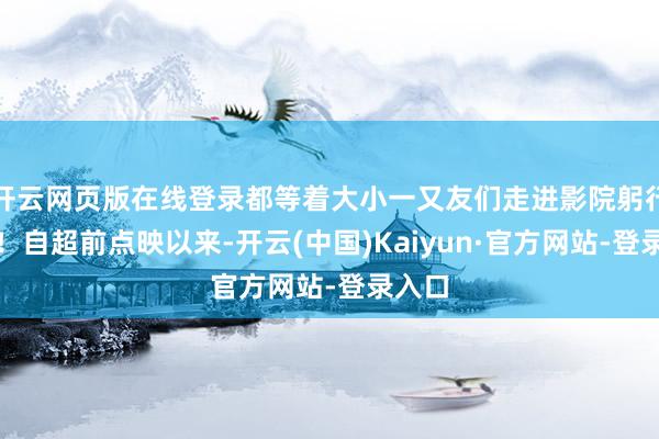 开云网页版在线登录都等着大小一又友们走进影院躬行揭晓！自超前点映以来-开云(中国)Kaiyun·官方网站-登录入口
