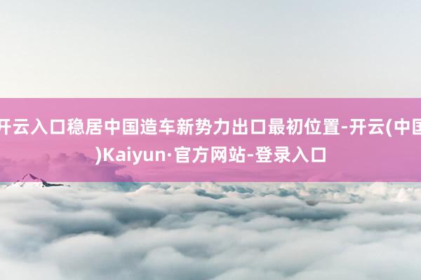 开云入口稳居中国造车新势力出口最初位置-开云(中国)Kaiyun·官方网站-登录入口