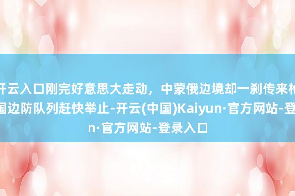 开云入口刚完好意思大走动，中蒙俄边境却一刹传来枪声，3国边防队列赶快举止-开云(中国)Kaiyun·官方网站-登录入口