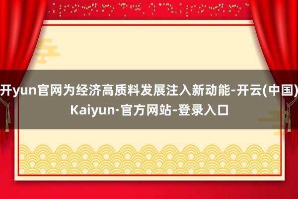 开yun官网为经济高质料发展注入新动能-开云(中国)Kaiyun·官方网站-登录入口