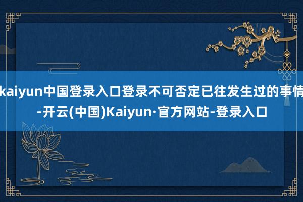 kaiyun中国登录入口登录不可否定已往发生过的事情-开云(中国)Kaiyun·官方网站-登录入口