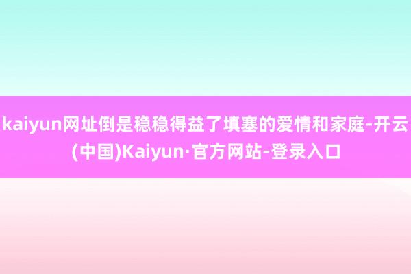 kaiyun网址倒是稳稳得益了填塞的爱情和家庭-开云(中国)Kaiyun·官方网站-登录入口