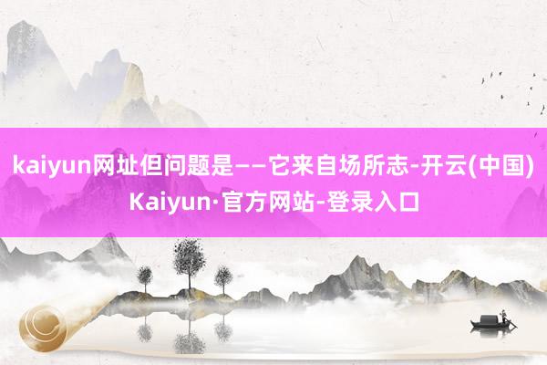 kaiyun网址但问题是——它来自场所志-开云(中国)Kaiyun·官方网站-登录入口