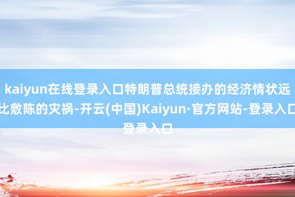 kaiyun在线登录入口特朗普总统接办的经济情状远比敷陈的灾祸-开云(中国)Kaiyun·官方网站-登录入口