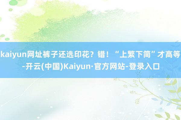 kaiyun网址裤子还选印花？错！“上繁下简”才高等-开云(中国)Kaiyun·官方网站-登录入口
