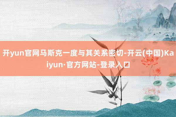 开yun官网马斯克一度与其关系密切-开云(中国)Kaiyun·官方网站-登录入口