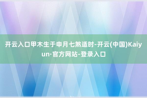开云入口甲木生于申月七煞适时-开云(中国)Kaiyun·官方网站-登录入口