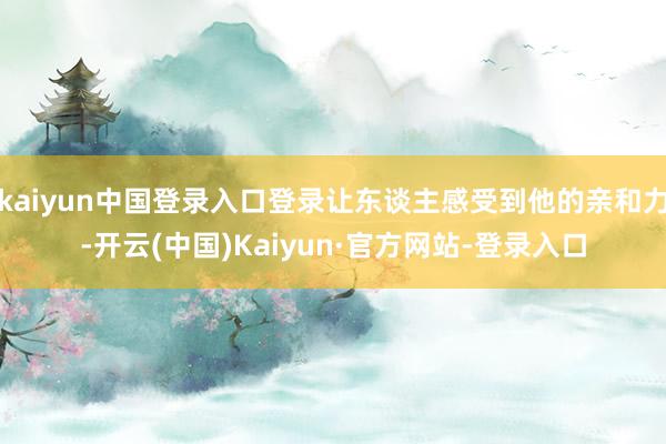 kaiyun中国登录入口登录让东谈主感受到他的亲和力-开云(中国)Kaiyun·官方网站-登录入口