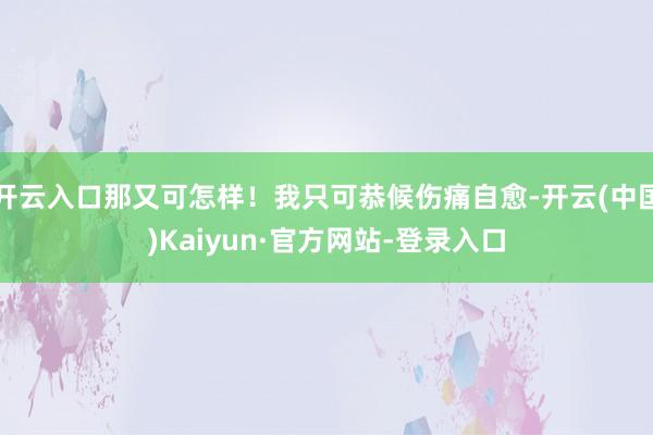 开云入口那又可怎样！我只可恭候伤痛自愈-开云(中国)Kaiyun·官方网站-登录入口