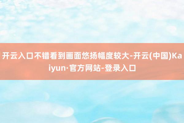 开云入口不错看到画面悠扬幅度较大-开云(中国)Kaiyun·官方网站-登录入口