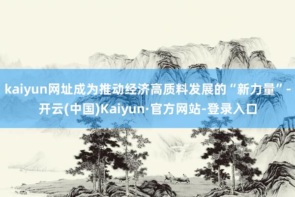 kaiyun网址成为推动经济高质料发展的“新力量”-开云(中国)Kaiyun·官方网站-登录入口