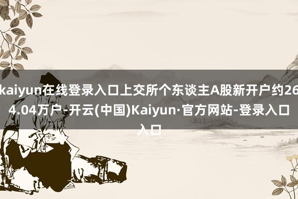 kaiyun在线登录入口上交所个东谈主A股新开户约264.04万户-开云(中国)Kaiyun·官方网站-登录入口