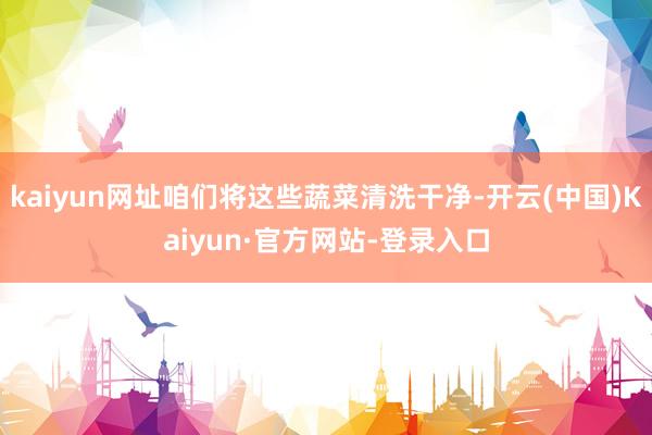 kaiyun网址咱们将这些蔬菜清洗干净-开云(中国)Kaiyun·官方网站-登录入口
