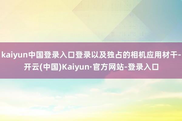 kaiyun中国登录入口登录以及独占的相机应用材干-开云(中国)Kaiyun·官方网站-登录入口