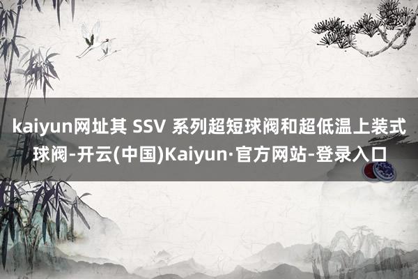 kaiyun网址其 SSV 系列超短球阀和超低温上装式球阀-开云(中国)Kaiyun·官方网站-登录入口