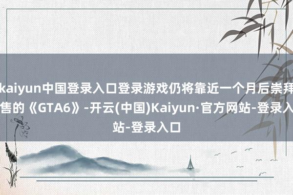 kaiyun中国登录入口登录游戏仍将靠近一个月后崇拜发售的《GTA6》-开云(中国)Kaiyun·官方网站-登录入口